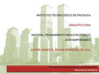Pensamiento arquitectónico contemporáneo
Movimiento Moderno
INSTITUTO TECNOLÓGICO DE PACHUCA
ARQUITECTURA
MATERIA: PENSAMIENTO ARQUITECTÓNICO
CONTEMPORÁNEO
AUTOR: MARIO R. ROJAS ESPINOSA, Dr / Arq.
 