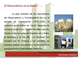 Pensamiento arquitectónico contemporáneo
Movimiento Moderno
El Racionalismo en el diseño
La gran eclosión de los movimientos
del Racionalismo y Funcionalismo fue en el
periodo de entreguerras (1919-1939), la
sociedad quiso entrar en “razón” después de
la locura vivida en la I Guerra Mundial, esto dio
ímpetu a dos escuelas de Arquitectura y Artes,
la Bauhaus y el De Stjl. La Bauhaus fue
fundada por W. Gropius y fue semillero de
grandes artistas, arquitectos y de los principios
que generarían al Movimiento Moderno.
 