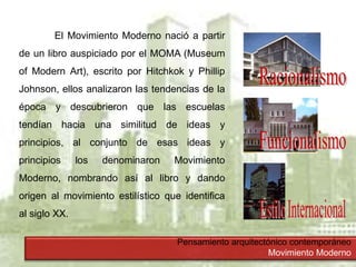 Pensamiento arquitectónico contemporáneo
Movimiento Moderno
El Movimiento Moderno nació a partir
de un libro auspiciado por el MOMA (Museum
of Modern Art), escrito por Hitchkok y Phillip
Johnson, ellos analizaron las tendencias de la
época y descubrieron que las escuelas
tendían hacia una similitud de ideas y
principios, al conjunto de esas ideas y
principios los denominaron Movimiento
Moderno, nombrando así al libro y dando
origen al movimiento estilístico que identifica
al siglo XX.
 
