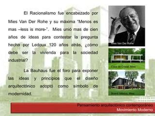 Pensamiento arquitectónico contemporáneo
Movimiento Moderno
El Racionalismo fue encabezado por
Mies Van Der Rohe y su máxima “Menos es
mas –less is more-”. Mies unió mas de cien
años de ideas para contestar la pregunta
hecha por Ledoux 120 años atrás, ¿cómo
debe ser la vivienda para la sociedad
industrial?
La Bauhaus fue el foro para exponer
las ideas y principios que el diseño
arquitectónico adoptó como símbolo de
modernidad.
Mies Van Der Rohe
Casa de Cristal, Mies
Bcardí México, Mies
 