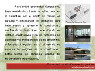 Pensamiento arquitectónico contemporáneo
Movimiento Moderno
Regularidad geométrica compositiva,
tanto en el diseño a través de mallas, como en
la estructura, con el objeto de reducir los
cálculos y estandarizar los elementos para
bajar costos y apresurar la construcción,
empleo de la planta libre, perfección de los
detalles constructivos y en los materiales de
acabados y la transparencia de los curtain wall
o fachadas integrales, en sí, el uso de los
avances tecnológicos en la construcción.
Estos fueron los principios teóricos del
Racionalismo arquitectónico.
Pabellón de Barcelona, Mies
 