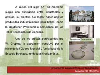 Pensamiento arquitectónico contemporáneo
Movimiento Moderno
A inicios del siglo XX, en Alemania
surgió una asociación entre industriales y
artistas, su objetivo fue lograr hacer objetos
producidos industrialmente pero bellos, nació
la Deutscher Werkbund a semejanza de los
Taller Secessionistas vieneses.
Uno de los artistas participantes fue
W. Gropius, la asociación concluyó por el
inicio de la I Guerra Mundial y fue la base de la
Escuela Bauhaus, fundada al finalizar ésta.
Secession de Viena, Austria
 