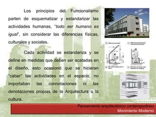 Pensamiento arquitectónico contemporáneo
Movimiento Moderno
Los principios del Funcionalismo
parten de esquematizar y estandarizar las
actividades humanas, “todo ser humano es
igual”, sin considerar las diferencias físicas,
culturales y sociales.
Cada actividad se estandariza y se
define en medidas que deben ser acatadas en
el diseño, esto ocasionó que se hicieran
“caber” las actividades en el espacio, no
importaban las connotaciones ni las
denotaciones propias de la Arquitectura o la
cultura.
 