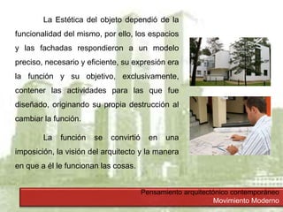 Pensamiento arquitectónico contemporáneo
Movimiento Moderno
La Estética del objeto dependió de la
funcionalidad del mismo, por ello, los espacios
y las fachadas respondieron a un modelo
preciso, necesario y eficiente, su expresión era
la función y su objetivo, exclusivamente,
contener las actividades para las que fue
diseñado, originando su propia destrucción al
cambiar la función.
La función se convirtió en una
imposición, la visión del arquitecto y la manera
en que a él le funcionan las cosas.
 