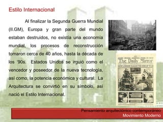 Pensamiento arquitectónico contemporáneo
Movimiento Moderno
Estilo Internacional
Al finalizar la Segunda Guerra Mundial
(II.GM), Europa y gran parte del mundo
estaban destruidos, no existía una economía
mundial, los procesos de reconstrucción
tomaron cerca de 40 años, hasta la década de
los ‘90s. Estados Unidos se irguió como el
vencedor y poseedor de la nueva tecnología,
así como, la potencia económica y cultural. La
Arquitectura se convirtió en su símbolo, así
nació el Estilo Internacional.
 