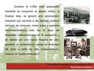 Pensamiento arquitectónico contemporáneo
Movimiento Moderno
Durante la II.GM, toda producción
industrial se encaminó al abasto militar, al
finalizar ésta, se generó una reconversión
industrial que permitió a las fabricas producir
artículos de consumo, como autos y aparatos
electrodomésticos, esta fue la base del
desarrollo norteamericano en la posguerra y
se vendió con una nueva filosofía de vida,
apareció el consumismo, aliado al American
life style, o estilo de vida norteamericano,
creando el “sueño americano”.
 