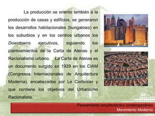 Pensamiento arquitectónico contemporáneo
Movimiento Moderno
La producción se oriento también a la
producción de casas y edificios, se generaron
los desarrollos habitacionales (bungalows) en
los suburbios y en los centros urbanos los
Downtowns ejecutivos, siguiendo los
planteamientos de la Carta de Atenas y el
Racionalismo urbano. La Carta de Atenas es
un documento surgido en 1929 en los CIAM
(Congresos Internacionales de Arquitectura
Moderna), encabezados por Le Corbusier y
que contiene los objetivos del Urbanismo
Racionalista.
 