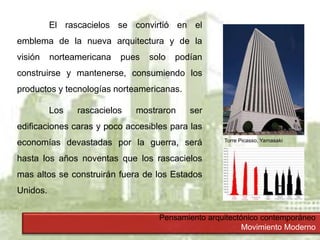 Pensamiento arquitectónico contemporáneo
Movimiento Moderno
El rascacielos se convirtió en el
emblema de la nueva arquitectura y de la
visión norteamericana pues solo podían
construirse y mantenerse, consumiendo los
productos y tecnologías norteamericanas.
Los rascacielos mostraron ser
edificaciones caras y poco accesibles para las
economías devastadas por la guerra, será
hasta los años noventas que los rascacielos
mas altos se construirán fuera de los Estados
Unidos.
Torre Picasso, Yamasaki
 