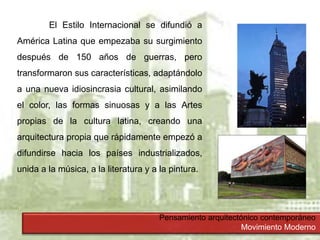Pensamiento arquitectónico contemporáneo
Movimiento Moderno
El Estilo Internacional se difundió a
América Latina que empezaba su surgimiento
después de 150 años de guerras, pero
transformaron sus características, adaptándolo
a una nueva idiosincrasia cultural, asimilando
el color, las formas sinuosas y a las Artes
propias de la cultura latina, creando una
arquitectura propia que rápidamente empezó a
difundirse hacia los países industrializados,
unida a la música, a la literatura y a la pintura.
 
