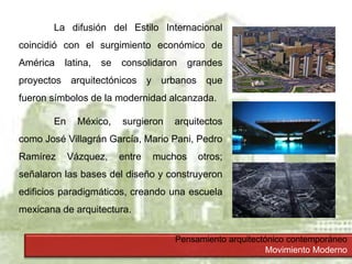 Pensamiento arquitectónico contemporáneo
Movimiento Moderno
La difusión del Estilo Internacional
coincidió con el surgimiento económico de
América latina, se consolidaron grandes
proyectos arquitectónicos y urbanos que
fueron símbolos de la modernidad alcanzada.
En México, surgieron arquitectos
como José Villagrán García, Mario Pani, Pedro
Ramírez Vázquez, entre muchos otros;
señalaron las bases del diseño y construyeron
edificios paradigmáticos, creando una escuela
mexicana de arquitectura.
 