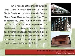 Pensamiento arquitectónico contemporáneo
Movimiento Moderno
En el resto de Latinoamérica surgieron
Lucio Costa y Oscar Niemeyer en Brasil,
Eladio Dieste en Uruguay, Clorindo Testa y
Miguel Ángel Roca en Argentina, Fruto Vivas
en Venezuela, Emilio Duhart en Chile, entre
muchos otros; todos ellos propusieron una
Arquitectura y Urbanismo nuevos, ejemplos
que sirvieron para la admiración mundial por la
envergadura de los proyecto y lo audaz de las
propuestas, solo rivalizadas por las
construcciones de Europa del Este.
 
