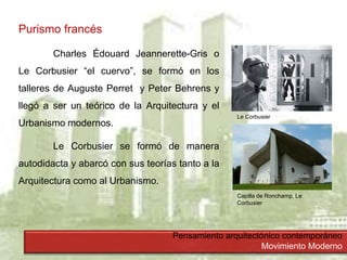 Pensamiento arquitectónico contemporáneo
Movimiento Moderno
Purismo francés
Charles Édouard Jeannerette-Gris o
Le Corbusier “el cuervo”, se formó en los
talleres de Auguste Perret y Peter Behrens y
llegó a ser un teórico de la Arquitectura y el
Urbanismo modernos.
Le Corbusier se formó de manera
autodidacta y abarcó con sus teorías tanto a la
Arquitectura como al Urbanismo.
Le Corbusier
Capilla de Ronchamp, Le
Corbusier
 