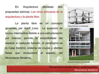 Pensamiento arquitectónico contemporáneo
Movimiento Moderno
En Arquitectura destacan dos
propuestas teóricas: Los cinco principios de la
arquitectura y la planta libre.
La planta libre es un concepto
generado por Adolf Loos. La ausencia de
muros intermedios debido a una estructuración
por marcos, permite la adaptabilidad del
espacio a cualquier función, el paradigma es
la Casa Dominó, sistema de crujías y plantas
libres que revolucionó al espacio del
Movimiento Moderno.
Casa Dominó, Le Corbusier
Casa Kurutchek, Le Corbusier
 