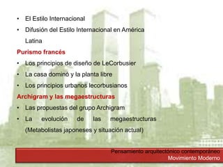 Pensamiento arquitectónico contemporáneo
Movimiento Moderno
• El Estilo Internacional
• Difusión del Estilo Internacional en América
Latina
Purismo francés
• Los principios de diseño de LeCorbusier
• La casa dominó y la planta libre
• Los principios urbanos lecorbusianos
Archigram y las megaestructuras
• Las propuestas del grupo Archigram
• La evolución de las megaestructuras
(Metabolistas japoneses y situación actual)
 