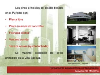 Pensamiento arquitectónico contemporáneo
Movimiento Moderno
Los cinco principios del diseño basado
en el Purismo son:
• Planta libre
• Pilotis (marcos de concreto)
• Fachada exenta
• Ventana corrida
• Terraza azotea (quinta fachada)
La máxima expresión de estos
principios es la Villa Saboya.
Villa Saboya, Le Corbusier
 