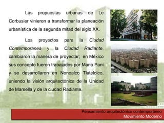 Pensamiento arquitectónico contemporáneo
Movimiento Moderno
Las propuestas urbanas de Le
Corbusier vinieron a transformar la planeación
urbanística de la segunda mitad del siglo XX.
Los proyectos para la Ciudad
Contemporánea y la Ciudad Radiante,
cambiaron la manera de proyectar; en México
sus concepto fueron trabajados por Mario Pani
y se desarrollaron en Nonoalco Tlatelolco,
uniendo la visión arquitectónica de la Unidad
de Marsella y de la ciudad Radiante.
 