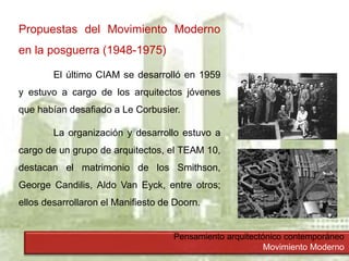 Pensamiento arquitectónico contemporáneo
Movimiento Moderno
Propuestas del Movimiento Moderno
en la posguerra (1948-1975)
El último CIAM se desarrolló en 1959
y estuvo a cargo de los arquitectos jóvenes
que habían desafiado a Le Corbusier.
La organización y desarrollo estuvo a
cargo de un grupo de arquitectos, el TEAM 10,
destacan el matrimonio de los Smithson,
George Candilis, Aldo Van Eyck, entre otros;
ellos desarrollaron el Manifiesto de Doorn.
 