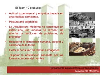 Pensamiento arquitectónico contemporáneo
Movimiento Moderno
El Team 10 propuso:
• Actitud experimental y empírica basada en
una realidad cambiante.
• Postura anti dogmática
• La Arquitectura Moderna no constituye un
estilo sino una manera de razonar, de
afrontar la resolución de problemas, de
proyectar.
• Recuperar la dimensión humana, cultural y
simbólica de la forma
• Evitar el consumo de formas e imágenes
• Superar la abstracción alienante por las
formas comunes del hombre
 