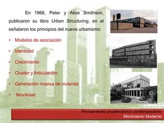 Pensamiento arquitectónico contemporáneo
Movimiento Moderno
En 1966, Peter y Alice Smithson,
publicaron su libro Urban Structuring, en el
señalaron los principios del nuevo urbanismo:
• Modelos de asociación
• Identidad
• Crecimiento
• Cluster y Articulación
• Generación masiva de vivienda
• Movilidad
 