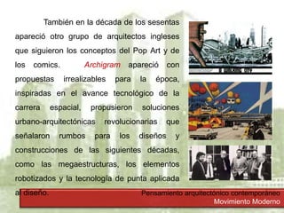Pensamiento arquitectónico contemporáneo
Movimiento Moderno
También en la década de los sesentas
apareció otro grupo de arquitectos ingleses
que siguieron los conceptos del Pop Art y de
los comics. Archigram apareció con
propuestas irrealizables para la época,
inspiradas en el avance tecnológico de la
carrera espacial, propusieron soluciones
urbano-arquitectónicas revolucionarias que
señalaron rumbos para los diseños y
construcciones de las siguientes décadas,
como las megaestructuras, los elementos
robotizados y la tecnología de punta aplicada
al diseño.
 