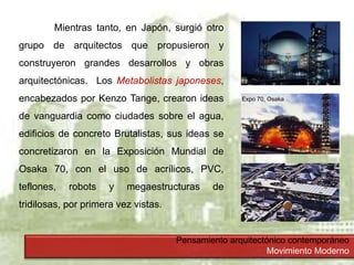 Pensamiento arquitectónico contemporáneo
Movimiento Moderno
Mientras tanto, en Japón, surgió otro
grupo de arquitectos que propusieron y
construyeron grandes desarrollos y obras
arquitectónicas. Los Metabolistas japoneses,
encabezados por Kenzo Tange, crearon ideas
de vanguardia como ciudades sobre el agua,
edificios de concreto Brutalistas, sus ideas se
concretizaron en la Exposición Mundial de
Osaka 70, con el uso de acrílicos, PVC,
teflones, robots y megaestructuras de
tridilosas, por primera vez vistas.
Expo 70, Osaka
 