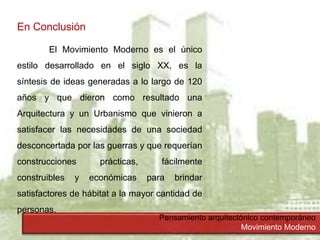 Pensamiento arquitectónico contemporáneo
Movimiento Moderno
En Conclusión
El Movimiento Moderno es el único
estilo desarrollado en el siglo XX, es la
síntesis de ideas generadas a lo largo de 120
años y que dieron como resultado una
Arquitectura y un Urbanismo que vinieron a
satisfacer las necesidades de una sociedad
desconcertada por las guerras y que requerían
construcciones prácticas, fácilmente
construibles y económicas para brindar
satisfactores de hábitat a la mayor cantidad de
personas.
 