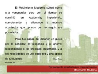 Pensamiento arquitectónico contemporáneo
Movimiento Moderno
El Movimiento Moderno surgió como
una vanguardia, pero con el tiempo se
convirtió en Academia; imponiendo,
coercionando y alienando a muchos
arquitectos que optaron por no seguir sus
postulados.
Pero fue capaz de imponer un gusto
por la sencillez, la elegancia y el ahorro;
respondiendo a los procesos industriales y a
las necesidades de una sociedad y una época
de turbulencia. Mario Rojas
Espinosa, Arq.
 
