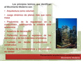 Pensamiento arquitectónico contemporáneo
Movimiento Moderno
Los principios teóricos que identifican
al Movimiento Moderno son:
• Arquitectura como volumen
• Juego dinámico de planos más que como
masa
• Predominio de la regularidad en la
composición, sustituyendo la simetría axial
académica
• Ausencia de decoración
• Perfección técnica y expresiva de las
estructuras y de los materiales empleados
• Cuidado del detalle arquitectónico y
constructivo
• Empleo de la transparencia y del concepto
de verdad
 