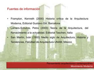 Pensamiento arquitectónico contemporáneo
Movimiento Moderno
Fuentes de información
• Frampton, Kenneth (2000) Historia crítica de la Arquitectura
Moderna, Editorial Gustavo Gili, Barcelona
• Lamers-Schutze, Petra (2003) Teoría de la Arquitectura, del
Renacimiento a la actualidad. Editorial Taschen, Italia
• San Martín, Iván (1993) Medio siglo de Arquitectura, Historia y
Tendencias, Facultad de Arquitectura UNAM, México
 