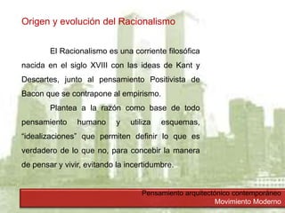 Pensamiento arquitectónico contemporáneo
Movimiento Moderno
Origen y evolución del Racionalismo
El Racionalismo es una corriente filosófica
nacida en el siglo XVIII con las ideas de Kant y
Descartes, junto al pensamiento Positivista de
Bacon que se contrapone al empirismo.
Plantea a la razón como base de todo
pensamiento humano y utiliza esquemas,
“idealizaciones” que permiten definir lo que es
verdadero de lo que no, para concebir la manera
de pensar y vivir, evitando la incertidumbre.
 