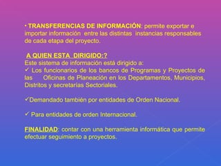 TRANSFERENCIAS DE INFORMACIÓN : permite exportar e importar información  entre las distintas  instancias responsables  de cada etapa del proyecto. A QUIEN ESTA  DIRIGIDO:? Este sistema de información está dirigido a: Los funcionarios de los bancos de Programas y Proyectos de las  Oficinas de Planeación en los Departamentos, Municipios, Distritos y secretarías Sectoriales. Demandado también por entidades de Orden Nacional. Para entidades de orden Internacional.  FINALIDAD : contar con una herramienta informática que permite efectuar seguimiento a proyectos. 