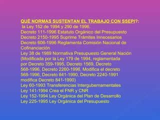 QUÉ NORMAS SUSTENTAN EL TRABAJO CON SSEPI ?: la Ley 152 de 1994 y 290 de 1996. Decreto 111-1996 Estatuto Orgánico del Presupuesto Decreto 2150-1995 Suprime Trámites Innecesarios Decreto 606-1996 Reglamenta Comisión Nacional de Cofinanciación Ley 38 de 1989 Normativa Presupuesto General Nación (Modificada por la Ley 179 de 1994, reglamentada por Decreto 359-1995, Decreto 1569, Decreto 568-1996, Decreto 2260-1996, Modifica el decreto 568-1996, Decreto 841-1990, Decreto 2240-1991 modifica Decreto 841-1990) Ley 60-1993 Transferencias Intergubernamentales Ley 141-1994 Crea el FNR y CNR Ley 152-1994 Ley Orgánica del Plan de Desarrollo Ley 225-1995 Ley Orgánica del Presupuesto 