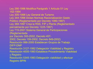 Ley 290-1996 Modifica Parágrafo 1 Artículo 51 Ley 152-1994 Ley 300-1996 Ley General de Turismo Ley 344-1996 Dictan Normas Racionalización Gasto Público (Reglamentado por Decreto 1080-1997) Ley 368-1997 Crea la RSS, FIP y Plante (Reglamentado parcialmente por Decreto 1225-1997) Ley 715-2001 Sistema General de Participaciones (Reglamentada por Decreto 300-2002, Decreto 457- 2002, Decreto 159-2002, Decreto 849-2002) Resolución 996-2000 Establecen Grupos de Trabajo DIFP-DNP Resolución 3127-1992 Delegación Viabilidad y Registro Resolución 4005-1993 Establece Procedimiento Viabilidad y Registro Resolución 5345-1993 Delegación viabilidad y efectuar Registro BPIN 