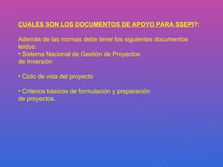 CUALES SON LOS DOCUMENTOS DE APOYO PARA SSEPI ?:  Además de las normas debe tener los siguientes documentos leídos: Sistema Nacional de Gestión de Proyectos de Inversión Ciclo de vida del proyecto Criterios básicos de formulación y preparación de proyectos. 