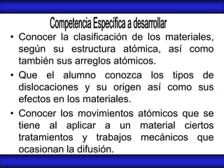 • Conocer la clasificación de los materiales,
  según su estructura atómica, así como
  también sus arreglos atómicos.
• Que el alumno conozca los tipos de
  dislocaciones y su origen así como sus
  efectos en los materiales.
• Conocer los movimientos atómicos que se
  tiene al aplicar a un material ciertos
  tratamientos y trabajos mecánicos que
  ocasionan la difusión.
 