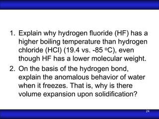 1. Explain why hydrogen ﬂuoride (HF) has a
   higher boiling temperature than hydrogen
   chloride (HCl) (19.4 vs. -85 oC), even
   though HF has a lower molecular weight.
2. On the basis of the hydrogen bond,
   explain the anomalous behavior of water
   when it freezes. That is, why is there
   volume expansion upon solidiﬁcation?

                                          24
 