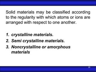 Solid materials may be classiﬁed according
to the regularity with which atoms or ions are
arranged with respect to one another.

1. crystalline materials.
2. Semi crystalline materials.
3. Noncrystalline or amorphous
   materials


                                            26
 