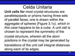 Celda Unitaria
Unit cells for most crystal structures are
parallelepipeds or prisms having three sets
of parallel faces; one is drawn within the
aggregate of spheres (Figure 3.1c), which in
this case happens to be a cube. A unit cell is
chosen to represent the symmetry of the
crystal structure, wherein all the atom
positions in the crystal may be generated by
translations of the unit cell integral distances
along each of its edges.
                                               28
 