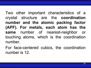 Two other important characteristics of a
crystal structure are the coordination
number and the atomic packing factor
(APF). For metals, each atom has the
same number of nearest-neighbor or
touching atoms, which is the coordination
number.
For face-centered cubics, the coordination
number is 12.

                                        34
 