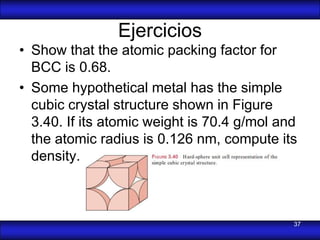 Ejercicios
• Show that the atomic packing factor for
  BCC is 0.68.
• Some hypothetical metal has the simple
  cubic crystal structure shown in Figure
  3.40. If its atomic weight is 70.4 g/mol and
  the atomic radius is 0.126 nm, compute its
  density.



                                             37
 