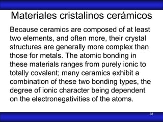 Materiales cristalinos cerámicos
Because ceramics are composed of at least
two elements, and often more, their crystal
structures are generally more complex than
those for metals. The atomic bonding in
these materials ranges from purely ionic to
totally covalent; many ceramics exhibit a
combination of these two bonding types, the
degree of ionic character being dependent
on the electronegativities of the atoms.
                                          38
 