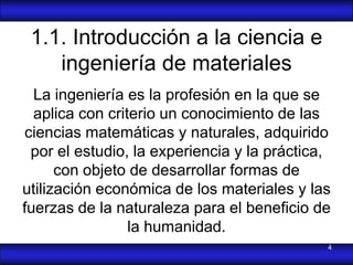 1.1. Introducción a la ciencia e
    ingeniería de materiales
  La ingeniería es la profesión en la que se
  aplica con criterio un conocimiento de las
ciencias matemáticas y naturales, adquirido
 por el estudio, la experiencia y la práctica,
      con objeto de desarrollar formas de
utilización económica de los materiales y las
fuerzas de la naturaleza para el beneficio de
                 la humanidad.
                                             4
 