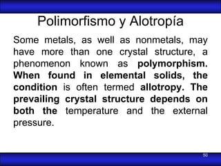 Polimorfismo y Alotropía
Some metals, as well as nonmetals, may
have more than one crystal structure, a
phenomenon known as polymorphism.
When found in elemental solids, the
condition is often termed allotropy. The
prevailing crystal structure depends on
both the temperature and the external
pressure.


                                       50
 