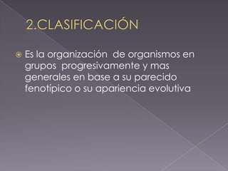  Es la organización de organismos en
grupos progresivamente y mas
generales en base a su parecido
fenotípico o su apariencia evolutiva
 