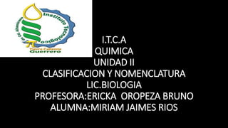 I.T.C.A
QUIMICA
UNIDAD II
CLASIFICACION Y NOMENCLATURA
LIC.BIOLOGIA
PROFESORA:ERICKA OROPEZA BRUNO
ALUMNA:MIRIAM JAIMES RIOS
 
