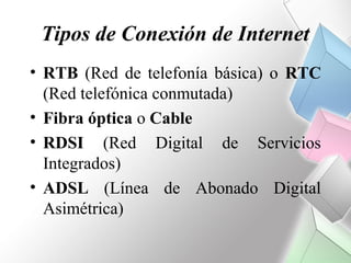 Tipos de Conexión de Internet
• RTB (Red de telefonía básica) o RTC
  (Red telefónica conmutada)
• Fibra óptica o Cable
• RDSI (Red Digital de Servicios
  Integrados)
• ADSL (Línea de Abonado Digital
  Asimétrica)
 