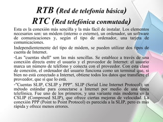 RTB (Red de telefonía básica)
          RTC (Red telefónica conmutada)
Esta es la conexión más sencilla y la más fácil de instalar. Los elementos
necesarios son: un módem (interno o externo), un ordenador, un software
de comunicaciones y, según el tipo de ordenador, una tarjeta de
comunicaciones.
Independientemente del tipo de módem, se pueden utilizar dos tipos de
cuenta de Internet.
-Las "cuentas shell" son las más sencillas. Se establece a través de una
conexión directa entre el usuario y el proveedor de Internet: el usuario
marca un número de teléfono y conecta con el proveedor. Con esta clase
de conexión, el ordenador del usuario funciona como un terminal que, si
bien no está conectado a Internet, obtiene todos los datos que transfiere el
proveedor, que sí que lo está.
-"Cuentas SLIP, CSLIP y PPP". SLIP (Serial Line Internet Protocol); un
método estándar para conectarse a Internet por medio de una línea
telefónica. Fue uno de los primeros, y una variante más moderna es la
CSLIP (Compresed SLIP), que ofrece ciertas mejoras de velocidad. La
conexión PPP (Point to Point Protocol) es parecida a la SLIP, pero es más
rápida y ofrece menos errores.
 