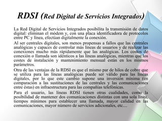 RDSI (Red Digital de Servicios Integrados)
La Red Digital de Servicios Integrados posibilita la transmisión de datos
digital: eliminan el módem y, con una placa identificadora de protocolos
entre PC y línea, efectúan digitalmente la conexión.
Al ser centrales digitales, son menos propensas a fallos que las centrales
analógicas y capaces de controlar más líneas de usuarios y de realizar las
conexiones mucho más rápidamente que las analógicas. Los costos de
conexión o llamada son idénticos a las líneas analógicas, mientras que los
costes de instalación y mantenimiento mensual están en los mismos
parámetros.
Otra de las ventajas de la RDSI es que el mismo par de hilos de cobre que
se utiliza para las líneas analógicas puede ser válido para las líneas
digitales, por lo que este cambio supone una inversión mínima (en
comparación a las sustituciones de las centrales y las comunicaciones
entre éstas) en infraestructura para las compañías telefónicas.
Para el usuario, las líneas RDSI tienen otras cualidades, como la
posibilidad de mantener dos comunicaciones distintas con una sola línea,
tiempos mínimos para establecer una llamada, mayor calidad en las
comunicaciones, mayor número de servicios adicionales, etc....
 