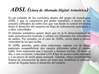 ADSL (Línea de Abonado Digital Asimétrica)
Es un estándar de los existentes dentro del grupo de tecnologías
xDSL y que se caracteriza por poder transmitir, a través de los
actuales cableados de cobre (los que van desde la central telefónica
hasta el domicilio del usuario) un flujo de información asimétrica y
a altas velocidades.
El término asimétrico quiere decir que en la bi direccionalidad de
toda comunicación (entrada y salida) son diferentes las velocidades
de ambas. Por ejemplo, en el caso de ADSL, envía datos a menos
velocidad de las que recibe.
El ADSL permite, entre otras soluciones, separar voz de datos,
pudiendo compatibilizar dos canales diferentes sobre el mismo
cable. Esto representa una Conexión a Internet on-line, 24 horas al
día, a una excelente velocidad (256 Kbps de acceso como mínimo)
y a un precio de tarifa plana mensual. Además, ofrece posibilidades
futuras de transmisión de datos sin tener que modificar el cableado
actual de llegada hasta el domicilio del usuario.
 