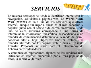 SERVICIOS
En muchas ocasiones se tiende a identificar Internet con la
navegación, las visitas a páginas web. La World Wide
Web (WWW) es sólo uno de los servicios que ofrece
Internet, aunque sin lugar a dudas es el más conocido y
popular, junto con el servicio de correo electrónico. Cada
uno de estos servicios corresponde a una forma de
interpretar la información transmitida, respondiendo a un
estándar de comunicación determinado. A modo de ejem.,
podemos citar el http (HiperText Transfer Protocol), el
estándar utilizado por las páginas web, o bien el ftp (File
Transfer Protocol), utilizado para el intercambio de
ficheros entre ordenadores.
A continuación repasaremos algunos de los servicios más
utilizados en Internet, empezando por el más popular de
estos, la World Wide Web.
 